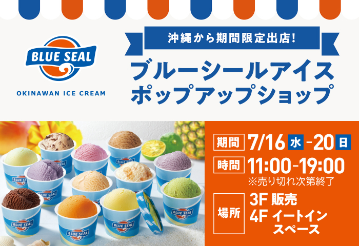 沖縄から期間限定出店!ブルーシールアイスポップアップショップ 期間 7/16(水)-20(日) 時間 11:00-19:00※売り切れ次第終了 場所 3F販売 4Fイートインスペース